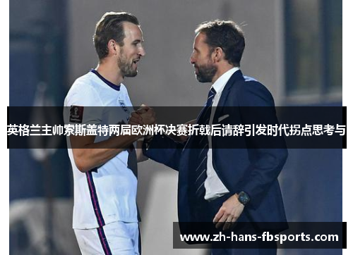 英格兰主帅索斯盖特两届欧洲杯决赛折戟后请辞引发时代拐点思考与