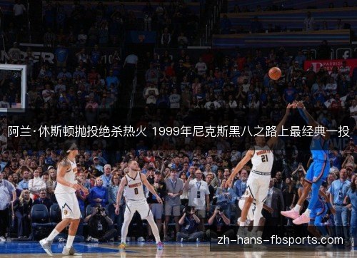 阿兰·休斯顿抛投绝杀热火 1999年尼克斯黑八之路上最经典一投 阿兰·休斯顿抛投绝杀热火 1999年尼克斯黑八之路上最经典一投